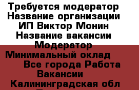 Требуется модератор › Название организации ­ ИП Виктор Монин › Название вакансии ­ Модератор › Минимальный оклад ­ 6 200 - Все города Работа » Вакансии   . Калининградская обл.,Приморск г.